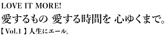 LOVE IT MORE! 愛するもの愛する時間を心ゆくまで。【 Vol.1 】人生にエール。