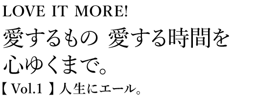 LOVE IT MORE! 愛するもの愛する時間を心ゆくまで。【 Vol.1 】人生にエール。