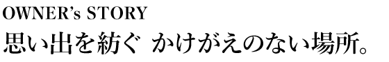 OWNER’s STORY 思い出を紡ぐかけがえのない場所。