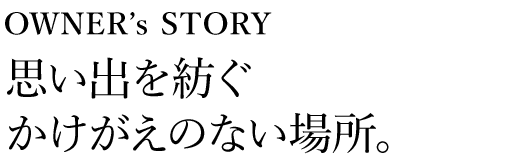 OWNER’s STORY 思い出を紡ぐかけがえのない場所。