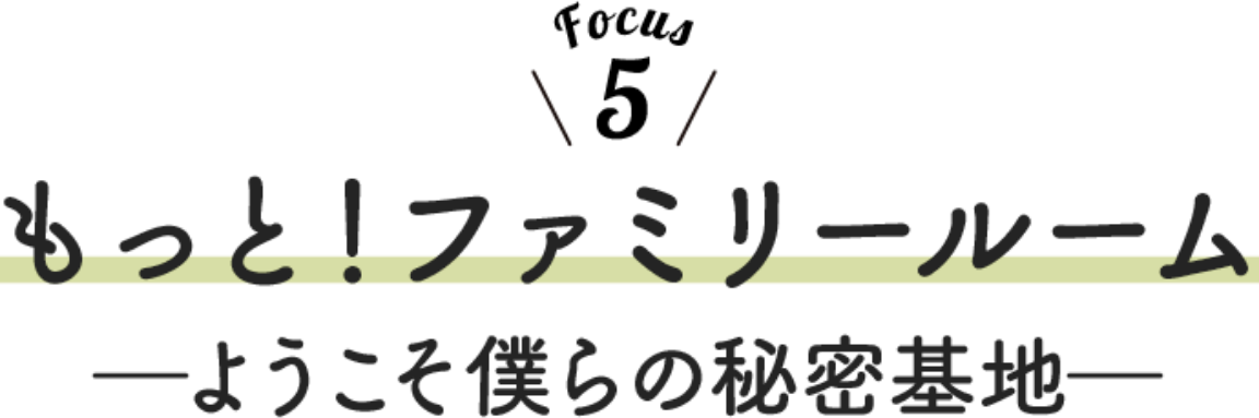 Focus 5 もっと！ファミリールーム ーようこそ僕らの秘密基地ー