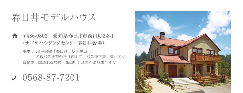 春日井モデルハウス 〒486-0803　愛知県春日井市西山町2-8-1（ナゴヤハウジングセンター春日井会場）電車： JR中央線「春日井」駅下車名鉄バス桃花台行「西山口」バス停下車　東へすぐ 自動車：国道155号線「西山町」交差点より東へすぐ 0568-87-7201