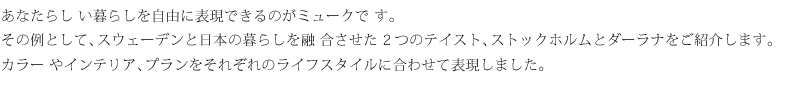 あなたらしい暮らしを自由に表現できるのがミュークです。その例として、スウェーデンと日本の暮らしを融合させた2つのテイスト、ストックホルムとダーラナをご紹介します。カラーやインテリア、プランをそれぞれのライフスタイルに合わせて表現しました。