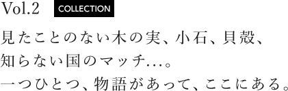 vol.2 COLLECTION 見たことのない木の実、小石、貝殻、知らない国のマッチ...。一つひとつ、物語があって、ここにある。