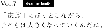 vol.7 dear my family 「家族」にほっとしながら、子どもは大きくなっていくんだね。