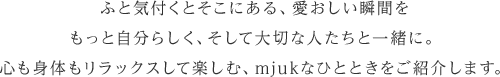 ふと気付くとそこにある、愛おしい瞬間をもっと自分らしく、そして大切な人たちと一緒に。心も身体もリラックスして楽しむ、mjukなひとときをご紹介します。