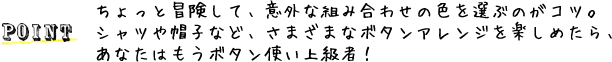  POINT：ちょっと冒険して、意外な組み合わせの色を選ぶのがコツ。シャツや帽子など、さまざまなボタンアレンジを楽しめたら、あなたはもうボタン使い上級者！　