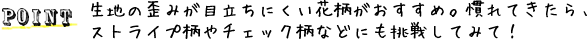 POINT 生地の歪みが目立ちにくい花柄がおすすめ。慣れてきたら、ストライプ柄やチェック柄などにも挑戦してみて！
