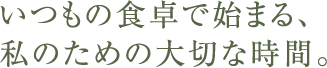 いつもの食卓で始まる、私のための大切な時間。