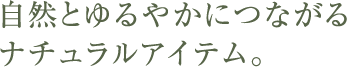 自然とゆるやかにつながるナチュラルアイテム。