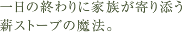 一日の終わりに家族が寄り添う薪ストーブの魔法。