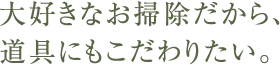 大好きなお掃除だから、道具にもこだわりたい。