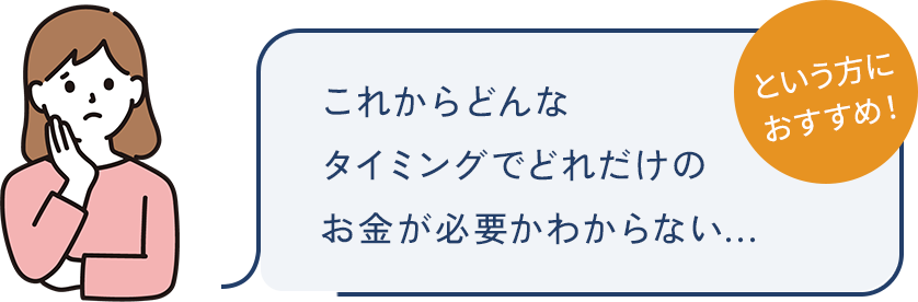 これからどんなタイミングでどれだけのお金が必要かわからない...