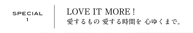 SPECIAL1 | LOVE IT MORE! 愛するもの 愛する時間を 心ゆくまで。